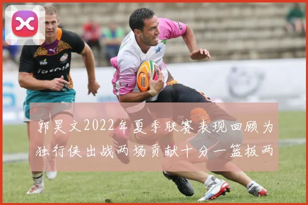 郭昊文2022年夏季联赛表现回顾为独行侠出战两场贡献十分一篮板两助攻