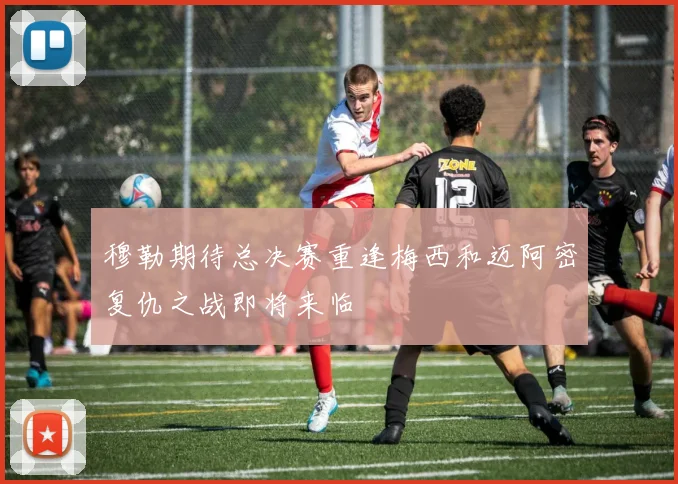 穆勒期待总决赛重逢梅西和迈阿密复仇之战即将来临