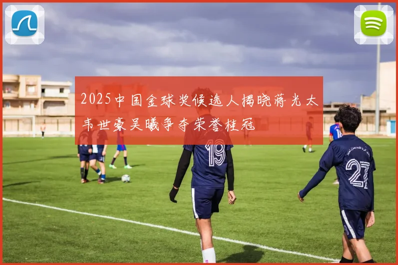 2025中国金球奖候选人揭晓蒋光太韦世豪吴曦争夺荣誉桂冠