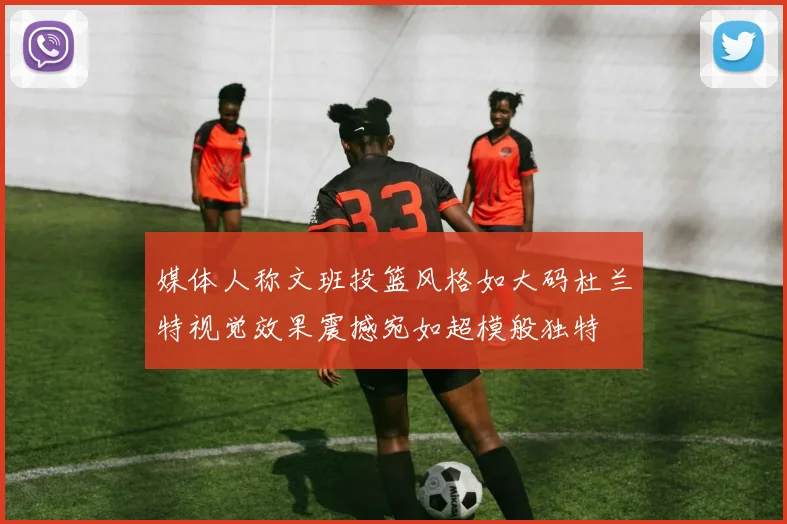 媒体人称文班投篮风格如大码杜兰特视觉效果震撼宛如超模般独特