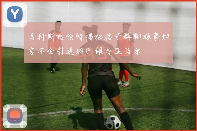 马科斯略伦特揭秘格子群聊趣事坦言不会引进姆巴佩与亚马尔