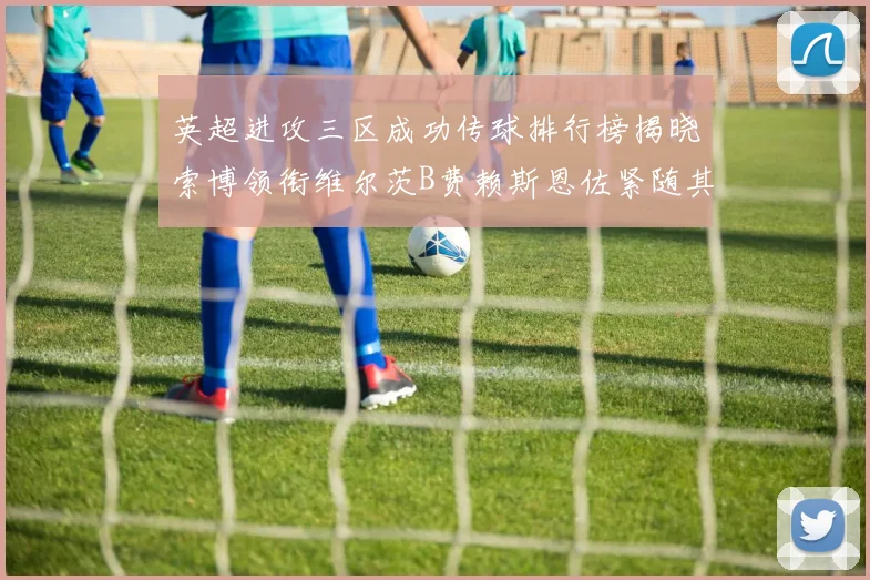 英超进攻三区成功传球排行榜揭晓索博领衔维尔茨B费赖斯恩佐紧随其后
