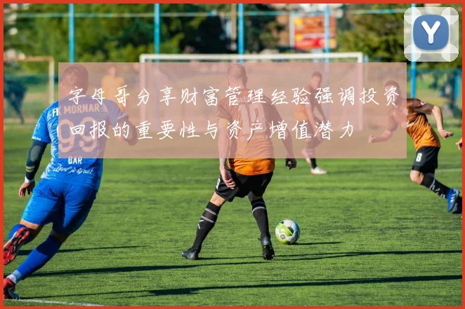 字母哥分享财富管理经验强调投资回报的重要性与资产增值潜力