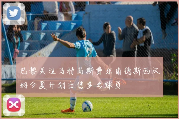 巴黎关注马特乌斯费尔南德斯西汉姆今夏计划出售多名球员