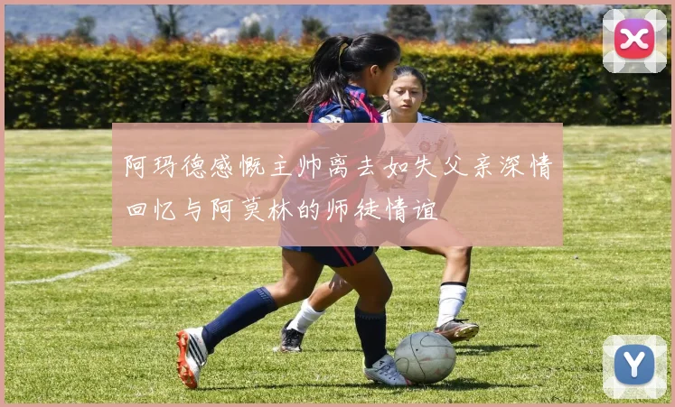 阿玛德感慨主帅离去如失父亲深情回忆与阿莫林的师徒情谊