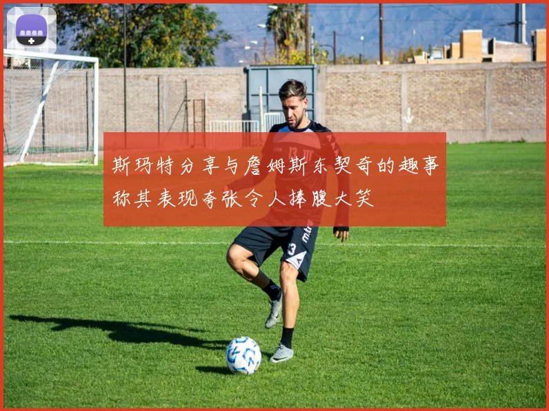 斯玛特分享与詹姆斯东契奇的趣事称其表现夸张令人捧腹大笑