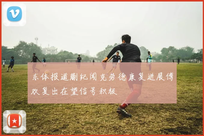 东体报道蒯纪闻克劳德康复进展傅欢复出在望信号积极