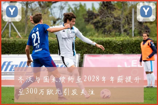 齐沃与国米续约至2028年年薪提升至300万欧元引发关注