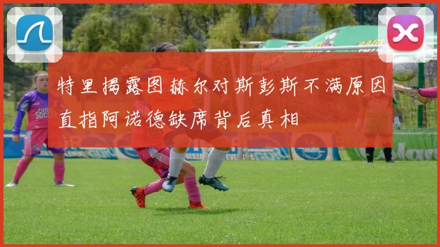 特里揭露图赫尔对斯彭斯不满原因直指阿诺德缺席背后真相