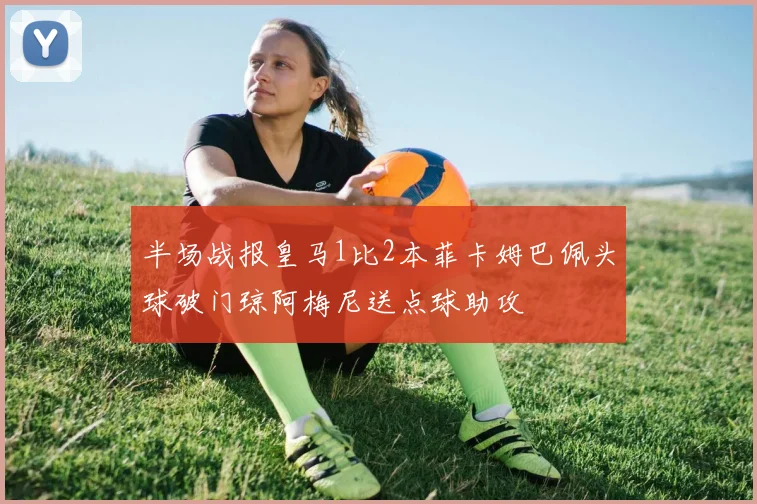半场战报皇马1比2本菲卡姆巴佩头球破门琼阿梅尼送点球助攻